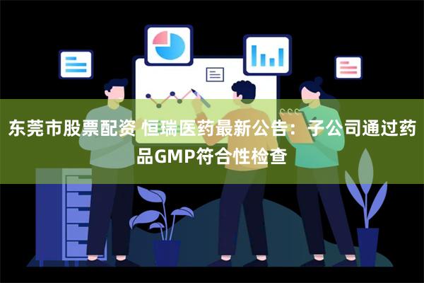 东莞市股票配资 恒瑞医药最新公告：子公司通过药品GMP符合性检查