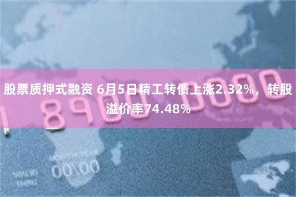 股票质押式融资 6月5日精工转债上涨2.32%，转股溢价率74.48%