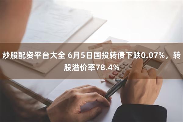 炒股配资平台大全 6月5日国投转债下跌0.07%，转股溢价率78.4%