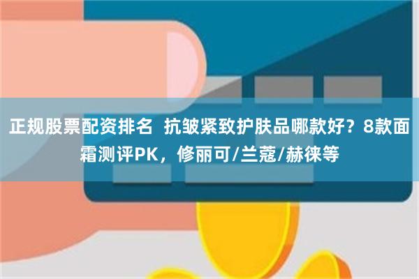 正规股票配资排名  抗皱紧致护肤品哪款好？8款面霜测评PK，修丽可/兰蔻/赫徕等