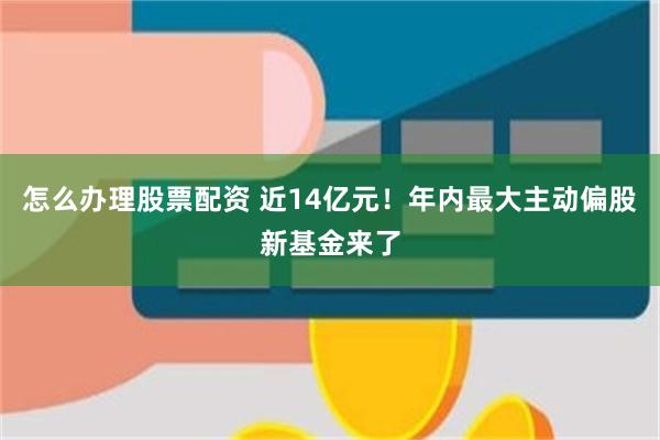 怎么办理股票配资 近14亿元！年内最大主动偏股新基金来了