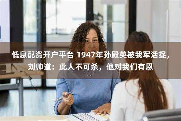 低息配资开户平台 1947年孙殿英被我军活捉，刘帅道：此人不可杀，他对我们有恩