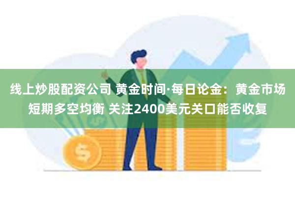 线上炒股配资公司 黄金时间·每日论金：黄金市场短期多空均