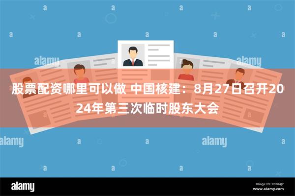 股票配资哪里可以做 中国核建：8月27日召开2024年第三次临时股东大会