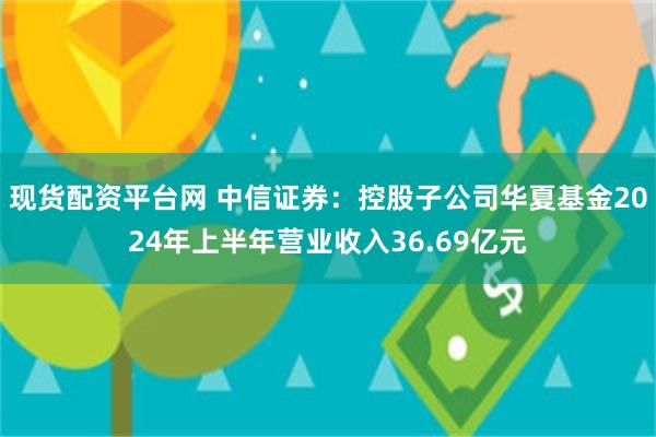 现货配资平台网 中信证券：控股子公司华夏基金2024年上半年营业收入36.69亿元