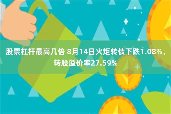 股票杠杆最高几倍 8月14日火炬转债下跌1.08%，转股溢价率27.59%