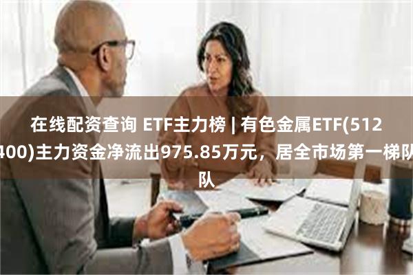 在线配资查询 ETF主力榜 | 有色金属ETF(512400)主力资金净流出975.85万元，居全市场第一梯队