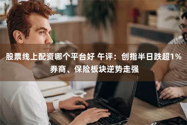 股票线上配资哪个平台好 午评：创指半日跌超1% 券商、保险板块逆势走强