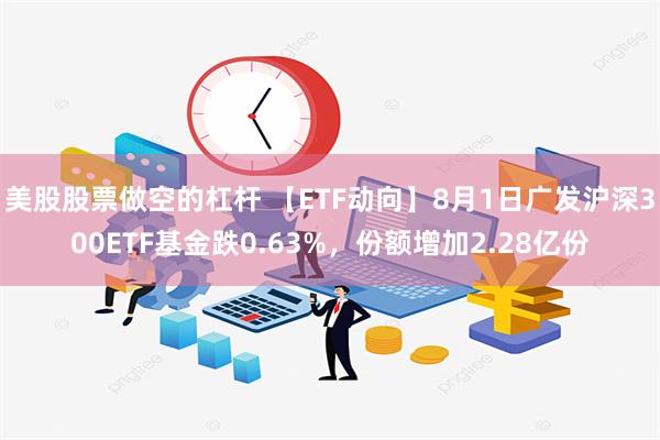 美股股票做空的杠杆 【ETF动向】8月1日广发沪深300ETF基金跌0.63%，份额增加2.28亿份