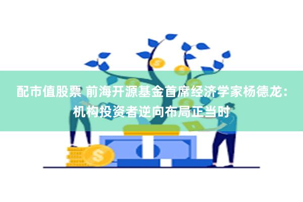 配市值股票 前海开源基金首席经济学家杨德龙：机构投资者逆向布局正当时