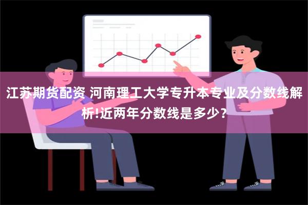 江苏期货配资 河南理工大学专升本专业及分数线解析!近两年