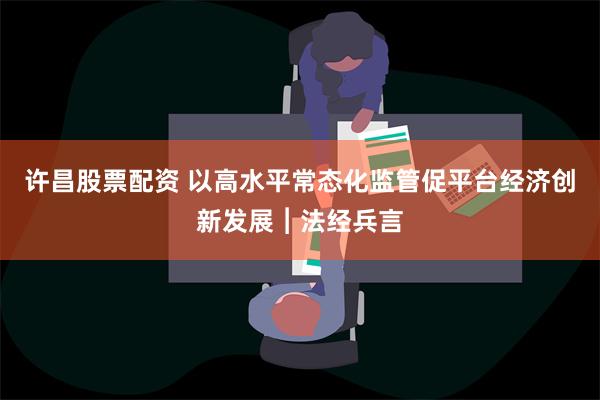 许昌股票配资 以高水平常态化监管促平台经济创新发展︱法经兵言