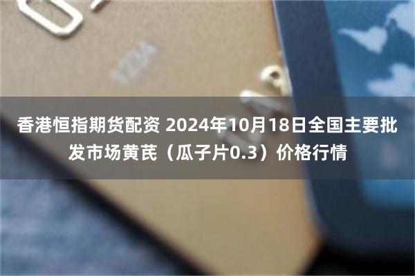 香港恒指期货配资 2024年10月18日全国主要批发市场黄芪（瓜子片0.3）价格行情