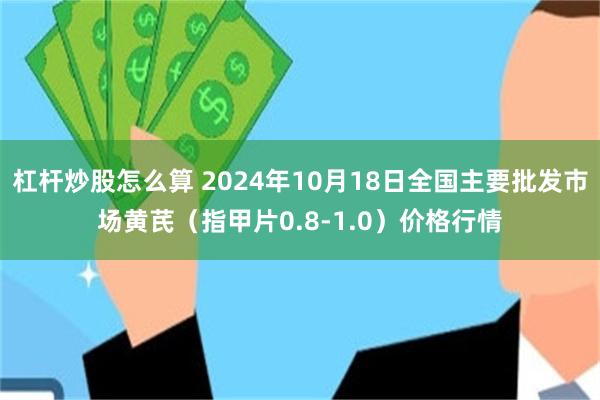 杠杆炒股怎么算 2024年10月18日全国主要批发市场黄芪（指甲片0.8-1.0）价格行情