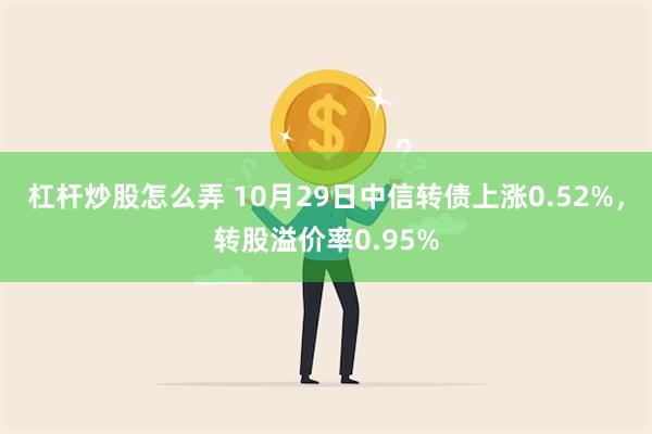 杠杆炒股怎么弄 10月29日中信转债上涨0.52%，转股溢价率0.95%