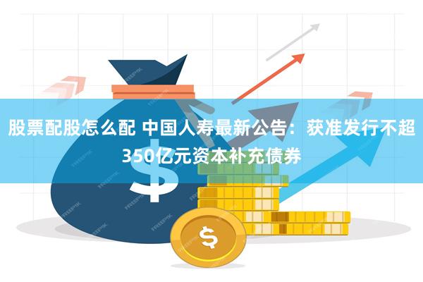 股票配股怎么配 中国人寿最新公告：获准发行不超350亿元