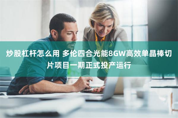 炒股杠杆怎么用 多伦四合光能8GW高效单晶棒切片项目一期正式投产运行