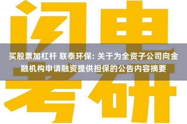 买股票加杠杆 联泰环保: 关于为全资子公司向金融机构申请融资提供担保的公告内容摘要