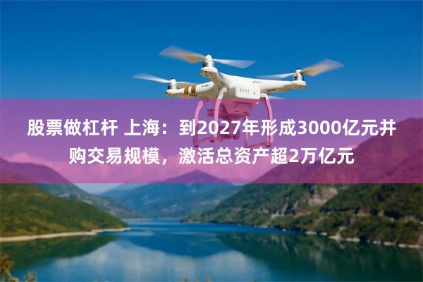 股票做杠杆 上海：到2027年形成3000亿元并购交易规模，激活总资产超2万亿元