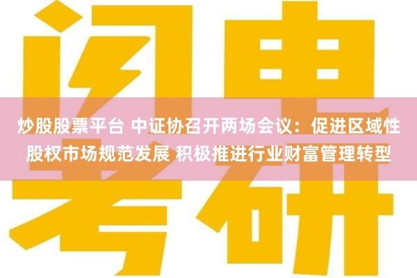 炒股股票平台 中证协召开两场会议：促进区域性股权市场规范发展 积极推进行业财富管理转型