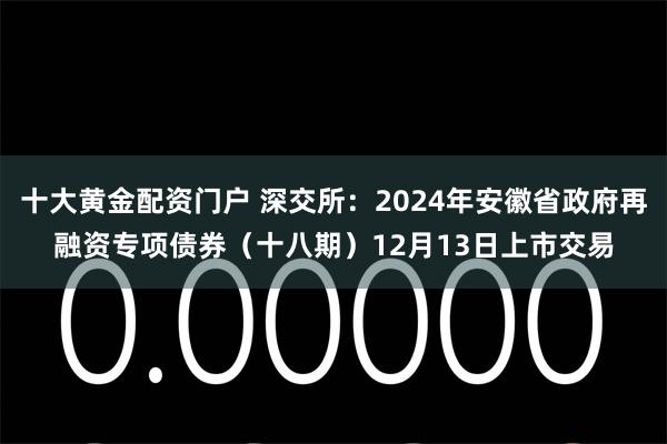 十大黄金配资门户 深交所：2024年安徽省政府再融资专项债券（十八期）12月13日上市交易