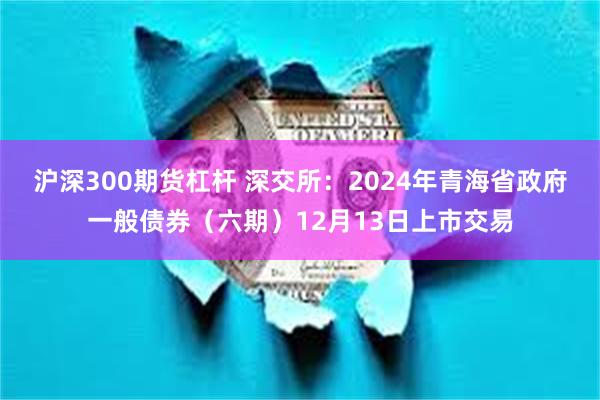 沪深300期货杠杆 深交所：2024年青海省政府一般债券（六期）12月13日上市交易