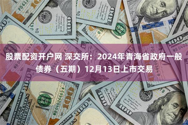 股票配资开户网 深交所：2024年青海省政府一般债券（五期）12月13日上市交易