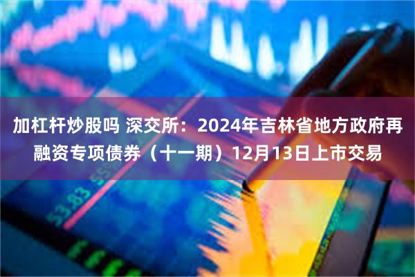 加杠杆炒股吗 深交所：2024年吉林省地方政府再融资专项债券（十一期）12月13日上市交易