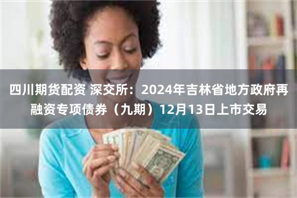 四川期货配资 深交所：2024年吉林省地方政府再融资专项债券（九期）12月13日上市交易