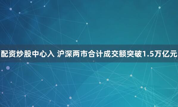 配资炒股中心入 沪深两市合计成交额突破1.5万亿元