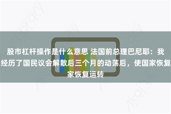 股市杠杆操作是什么意思 法国前总理巴尼耶：我们在经历了国民议会解散后三个月的动荡后，使国家恢复运转