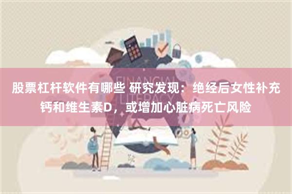 股票杠杆软件有哪些 研究发现：绝经后女性补充钙和维生素D，或增加心脏病死亡风险