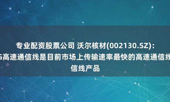 专业配资股票公司 沃尔核材(002130.SZ)：224G高速通信线是目前市场上传输速率最快的高速通信线产品