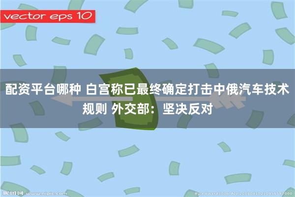 配资平台哪种 白宫称已最终确定打击中俄汽车技术规则 外交部：坚决反对