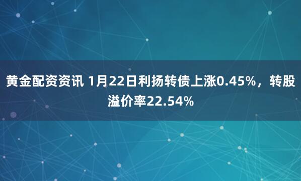 黄金配资资讯 1月22日利扬转债上涨0.45%，转股溢价率22.54%