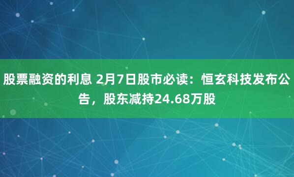 股票融资的利息 2月7日股市必读：恒玄科技发布公告，股东减持24.68万股