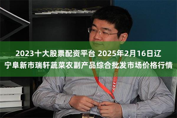 2023十大股票配资平台 2025年2月16日辽宁阜新市瑞轩蔬菜农副产品综合批发市场价格行情