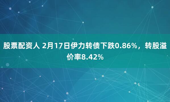 股票配资人 2月17日伊力转债下跌0.86%，转股溢价率8.42%