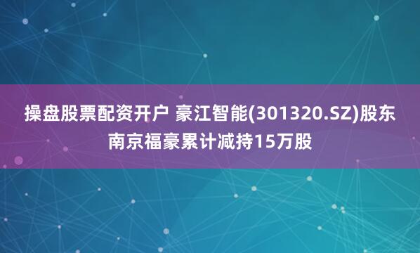 操盘股票配资开户 豪江智能(301320.SZ)股东南京福豪累计减持15万股