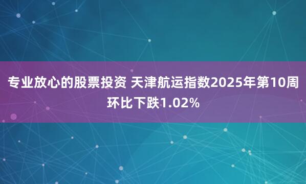 专业放心的股票投资 天津航运指数2025年第10周环比下跌1.02%